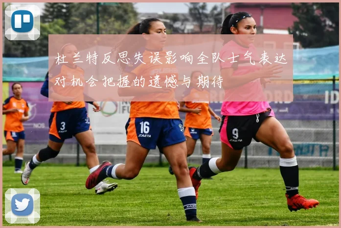 杜兰特反思失误影响全队士气表达对机会把握的遗憾与期待