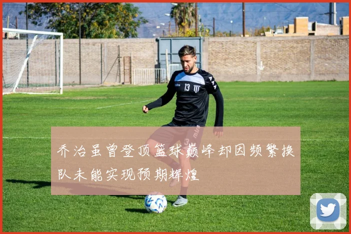 乔治虽曾登顶篮球巅峰却因频繁换队未能实现预期辉煌