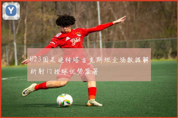 U23国足逆转塔吉克斯坦全场数据解析射门控球优势显著