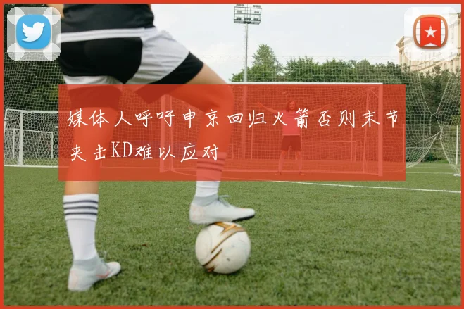 媒体人呼吁申京回归火箭否则末节夹击KD难以应对