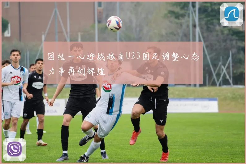团结一心迎战越南U23国足调整心态力争再创辉煌