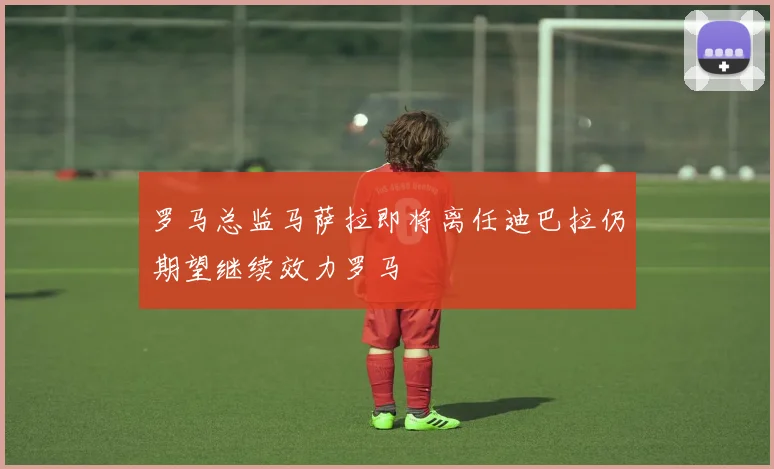 罗马总监马萨拉即将离任迪巴拉仍期望继续效力罗马