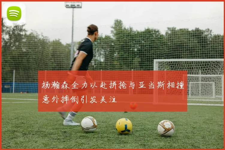 杨瀚森全力以赴拼抢与亚当斯相撞意外摔倒引发关注