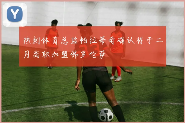 热刺体育总监帕拉蒂奇确认将于二月离职加盟佛罗伦萨