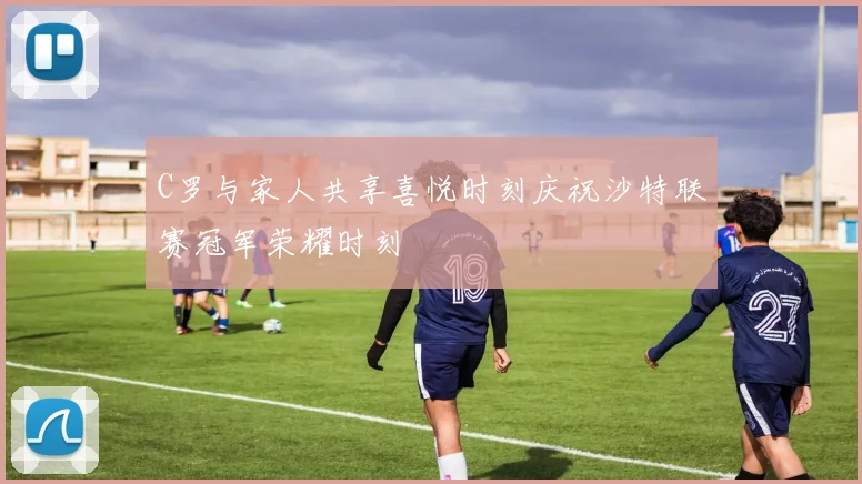 C罗与家人共享喜悦时刻庆祝沙特联赛冠军荣耀时刻