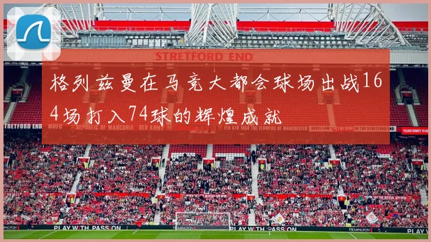 格列兹曼在马竞大都会球场出战164场打入74球的辉煌成就