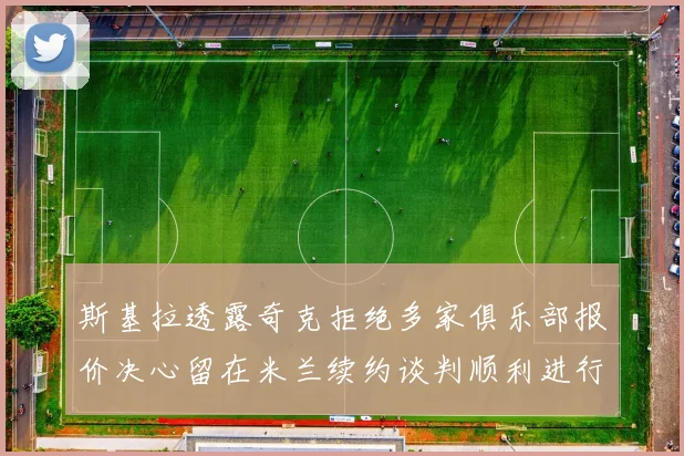 斯基拉透露奇克拒绝多家俱乐部报价决心留在米兰续约谈判顺利进行