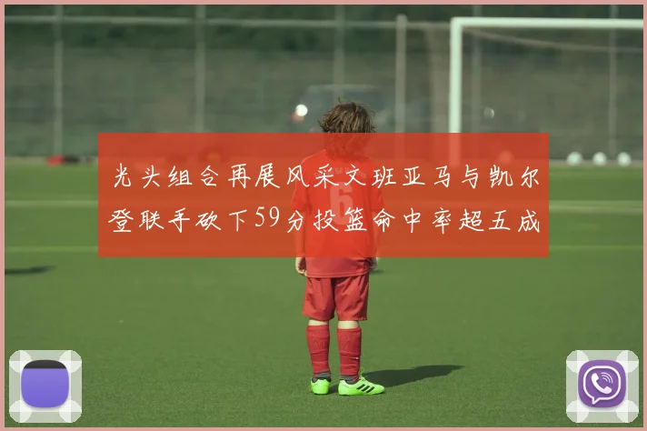光头组合再展风采文班亚马与凯尔登联手砍下59分投篮命中率超五成