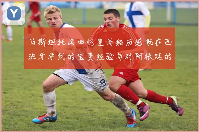 马斯坦托诺回忆皇马经历感慨在西班牙学到的宝贵经验与对阿根廷的思念