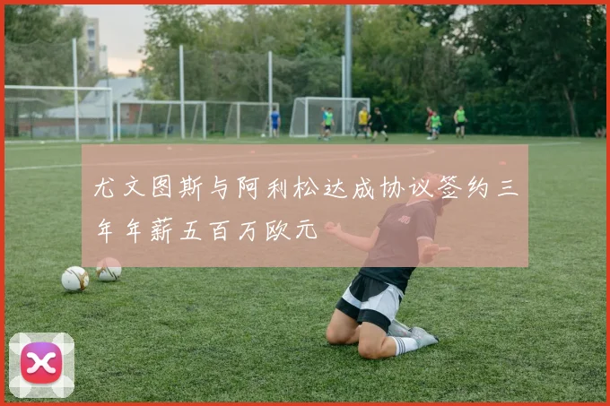 尤文图斯与阿利松达成协议签约三年年薪五百万欧元