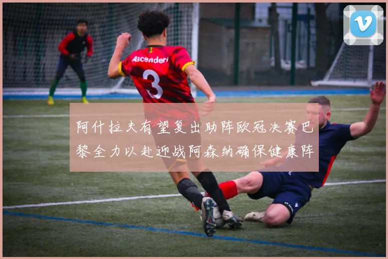 阿什拉夫有望复出助阵欧冠决赛巴黎全力以赴迎战阿森纳确保健康阵容