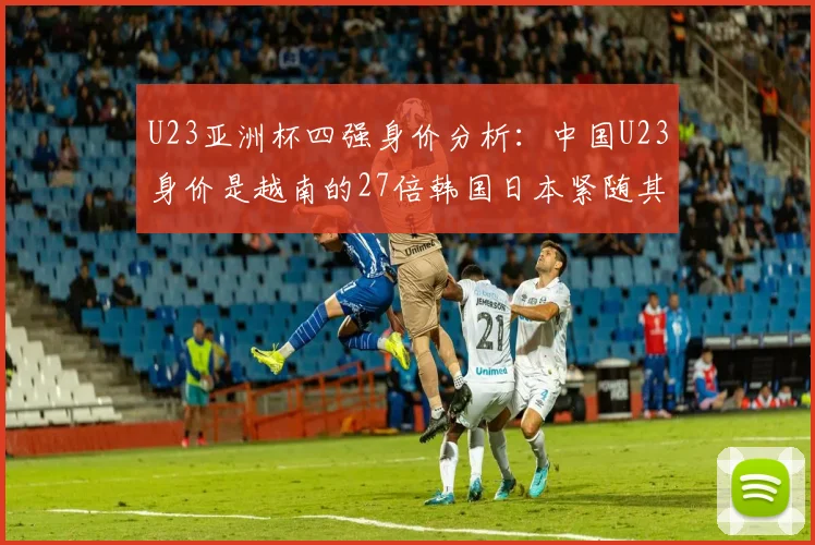 U23亚洲杯四强身价分析：中国U23身价是越南的27倍韩国日本紧随其后