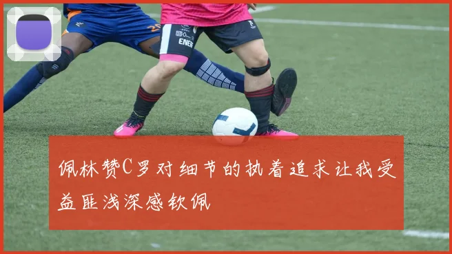 佩林赞C罗对细节的执着追求让我受益匪浅深感钦佩