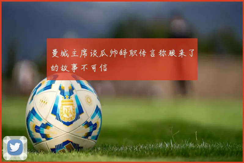 曼城主席谈瓜帅辞职传言称狼来了的故事不可信